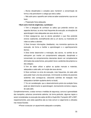 o Alunos disciplinados e avisados para manterem a concentração de
             forma a não perturbarem o colega que está a saltar;
             o Não subir para o aparelho sem antes se saber exactamente o que se vai
             fazer;
             o Preparação física adequada.
      • Num outro nível de exigências, o professor:
             1. Tem a obrigação de conhecer os saltos que pretende ensinar (os
             aspectos técnicos, os erros mais frequentes de execução, as situações de
             aprendizagem mais adequadas aos seus alunos, etc.);
             2. Deve assegurar-se, que os alunos percebem o que lhes pretende
             ensinar; explicando, exemplificando (ele ou um aluno), ou mostrando em
             vídeo os saltos a abordar;
             3. Deve fornecer informações (feedbacks), nos momentos oportunos da
             execução, de forma a facilitar a aprendizagem e o aperfeiçoamento
             técnico;
             4. Deve tentar desenvolver a motivação, dos alunos, no sentido de se
             esforçarem por manter um comportamento adequado, disciplinado e
             concentrado (os comportamentos desviantes devem ser completamente
             eliminados das aulas/treinos, pois podem levar a acidentes dos próprios ou
             dos colegas);
             5. Tem de saber utilizar e aplicar as ajudas manuais e materiais,
             adequadas a cada salto, em função dos seus alunos;
             6. Deve conhecer os erros de execução, mais frequentes, de cada salto
             para poder fazer uma boa prevenção, minimizando os efeitos de possíveis
             acidentes (isto consegue-se, colocando colchões de recepção mais
             adequados e também ajudante atento no local);
             7. Ter em consideração, que o desenvolvimento prévio da condição física
             pode ser determinante na aprendizagem, tecnicamente correcta e segura,
             de cada salto.
Complementarmente, a estas normas e medidas de segurança, comuns à generalidade
dos trampolins, achamos conveniente salientar, de forma particular, algumas regras a
serem consideradas na execução dos saltos de Mini e Duplo Mini-Trampolim (MT e DMT,
respectivamente), pois estes aparelhos são os mais comum e vulgarmente e utilizados
nas nossas Escolas:
      • Prever e executar um aquecimento adequado e completo;


                                                                                    55
 