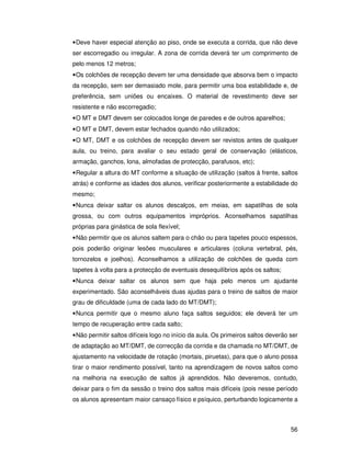• Deve haver especial atenção ao piso, onde se executa a corrida, que não deve
ser escorregadio ou irregular. A zona de corrida deverá ter um comprimento de
pelo menos 12 metros;
• Os colchões de recepção devem ter uma densidade que absorva bem o impacto
da recepção, sem ser demasiado mole, para permitir uma boa estabilidade e, de
preferência, sem uniões ou encaixes. O material de revestimento deve ser
resistente e não escorregadio;
• O MT e DMT devem ser colocados longe de paredes e de outros aparelhos;
• O MT e DMT, devem estar fechados quando não utilizados;
• O MT, DMT e os colchões de recepção devem ser revistos antes de qualquer
aula, ou treino, para avaliar o seu estado geral de conservação (elásticos,
armação, ganchos, lona, almofadas de protecção, parafusos, etc);
• Regular a altura do MT conforme a situação de utilização (saltos à frente, saltos
atrás) e conforme as idades dos alunos, verificar posteriormente a estabilidade do
mesmo;
• Nunca deixar saltar os alunos descalços, em meias, em sapatilhas de sola
grossa, ou com outros equipamentos impróprios. Aconselhamos sapatilhas
próprias para ginástica de sola flexível;
• Não permitir que os alunos saltem para o chão ou para tapetes pouco espessos,
pois poderão originar lesões musculares e articulares (coluna vertebral, pés,
tornozelos e joelhos). Aconselhamos a utilização de colchões de queda com
tapetes à volta para a protecção de eventuais desequilíbrios após os saltos;
• Nunca deixar saltar os alunos sem que haja pelo menos um ajudante
experimentado. São aconselháveis duas ajudas para o treino de saltos de maior
grau de dificuldade (uma de cada lado do MT/DMT);
• Nunca permitir que o mesmo aluno faça saltos seguidos; ele deverá ter um
tempo de recuperação entre cada salto;
• Não permitir saltos difíceis logo no início da aula. Os primeiros saltos deverão ser
de adaptação ao MT/DMT, de correcção da corrida e da chamada no MT/DMT, de
ajustamento na velocidade de rotação (mortais, piruetas), para que o aluno possa
tirar o maior rendimento possível, tanto na aprendizagem de novos saltos como
na melhoria na execução de saltos já aprendidos. Não deveremos, contudo,
deixar para o fim da sessão o treino dos saltos mais difíceis (pois nesse período
os alunos apresentam maior cansaço físico e psíquico, perturbando logicamente a



                                                                                   56
 