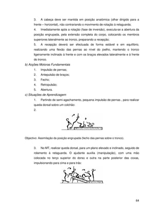 3.   A cabeça deve ser mantida em posição anatómica (olhar dirigido para a
       frente – horizontal), não contrariando o movimento de rotação à retaguarda;
       4.   Imediatamente após a rotação (fase de inversão), executa-se a abertura da
       posição engrupada, pela extensão completa do corpo, colocando os membros
       superiores lateralmente ao tronco, preparando a recepção;
       5.   A recepção deverá ser efectuada de forma estável e em equilíbrio,
       realizando uma flexão das pernas ao nível do joelho, mantendo o tronco
       ligeiramente inclinado à frente e com os braços elevados lateralmente e à frente
       do tronco.
b) Acções Motoras Fundamentais
       1.   Impulsão de pernas;
       2.   Antepulsão de braços;
       3.   Fecho;
       4.   Retropulsão;
       5.   Abertura.
c) Situações de Aprendizagem
       1.   Partindo de semi-agachamento, pequena impulsão de pernas , para realizar
       queda dorsal sobre um colchão:
       2.




Objectivo: Assimilação da posição engrupada (fecho das pernas sobre o tronco).


       3.   No MT, realizar queda dorsal, para um plano elevado e inclinado, seguido de
       rolamento à retaguarda. O ajudante auxilia (manipulação), com uma mão
       colocada no terço superior do dorso e outra na parte posterior das coxas,
       impulsionando para cima e para trás:




                                                                                     64
 