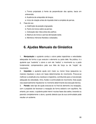 c. Tronco projectado à frente da perpendicular dos apoios, bacia em
      anteversão;
      d. Ausência de antepulsão de braços;
      e. Início da rotação antes da impulsão total e completa de pernas.
2.   Fase de voo:
      a. Indefinição da posição engrupada;
      b. Fecho do tronco sobre as pernas;
      c. Colocação das mãos atrás dos joelhos;
      d. Abertura do tronco e pernas demasiado tarde;
      e. Membros inferiores flectidos e afastados.




     6. Ajudas Manuais da Ginástica

1.   Manipulação: o ajudante conduz o aluno pelas trajectórias e velocidades
adequadas de forma a que execute o elemento ou parte dele. Na prática, é o
ajudante que “sustenta” o aluno e com ele “realiza” o movimento ou a parte
fundamental, compensando-o pela sua falta de força ou de “noção” do
movimento.
2.   Impulsão: o ajudante ajuda com maior ou menor força (pequenos ou
maiores impulsos) o aluno em fases determinantes do movimento. Procura-se
melhorar a amplitude e/ou recolocar a trajectória, contribuindo para a manutenção
adequada da velocidade, ritmo, fluidez e continuidade do movimento. Esta acção
visa essencialmente impulsionar no momento determinante da execução técnica.
3.   Parada: este tipo de ajuda executa-se no final do elemento (na recepção),
com o propósito de favorecer a recepção de forma estável e em equilíbrio. No
entanto, por vezes, o ajudante pode intervir noutras fases dos saltos, travando ou
parando completamente o aluno, quando detecta que da sua continuidade pode
resultar um acidente.




                                                                               66
 