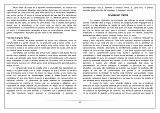 10
Muito antes de saber ler e escrever convencionalmente, as crianças são
capazes de reconhecer diferentes organizações discursivas: por exemplo, jamais
confundiriam um conto com uma carta. Mas, para isso, é necessária a experiência
com textos escritos. O que só é possível se alguém ler para elas. É a partir dessas
leituras que os alunos vão se familiarizando com os diferentes gêneros, mesmo
sem saber descrevê-los ou defini-los. Não há dificuldade em diferenciar um conto
de fadas de uma carta, um bilhete ou uma receita. Isso é simples, tanto para os
alunos que já aprenderam a ler como para os alunos que ainda não
compreenderam o funcionamento do sistema de escrita. Para ditar uma carta, ou
um conto, o conhecimento necessário é sobre as características formais desse
gênero, independente de aquele que dita estar ou não alfabetizado.
Falando de alguns deles…
Um portador de grande variedade de textos com diferentes graus de
complexidade é o jornal. Apesar de ser produzido para a leitura adulta, é um
excelente material para aprender a ler, porque, entre outras coisas, tem o poder
de trazer o mundo e os textos sobre o mundo para dentro da escola, além de ser
um material barato e de fácil acesso.
Os bilhetes, por exemplo, são textos muito usados na vida social. Na vida
escolar não é diferente. A escrita de bilhetes é uma prática recorrente nas salas
de aula; são utilizados para trocar informações entre professores, entre classes,
entre professores e pais, e também podem ser articulados com a produção de
texto ficcional (escrever um bilhete para a Vovó de Chapeuzinho alertando sobre o
ataque do lobo...).
A compreensão atual da relação entre a aquisição das capacidades de
redigir e de grafar rompe com a crença arraigada de que o domínio do bê-á-bá
seja pré-requisito para o início do ensino da língua escrita, e nos mostra que
esses dois processos de aprendizagem podem e devem ocorrer de forma
simultânea. É que eles dizem respeito à aprendizagem de conhecimentos de
naturezas distintas. A capacidade de grafar depende da compreensão do
funcionamento do sistema de escrita, que em português é alfabético. Já a
capacidade de redigir depende da possibilidade de dispor de um repertório de
textos conhecidos, de referências intertextuais, e se refere à aprendizagem da
linguagem que se usa para escrever. É importante que o professor tenha claro
que tão importante quanto aprender a escrever/grafar é aprender a
escrever/redigir, isto é, aprender a produzir textos. E, para isso, é preciso
aprender este outro tipo de linguagem: a linguagem escrita.
REVISÃO DE TEXTOS
Um espaço privilegiado de articulação das práticas de leitura, produção
escrita e reflexão sobre a língua (e mesmo de comparação entre linguagem oral e
escrita) é o das atividades de revisão de texto. Chama-se revisão de texto o
conjunto de procedimentos por meio dos quais um texto é trabalhado até o ponto
em que se decide que está, para o momento, suficientemente bem escrito.
Pressupõe a existência de rascunhos sobre os quais se trabalha, produzindo
alterações que afetam tanto o conteúdo como a forma do texto.
Durante a atividade de revisão, os alunos e o professor debruçam-se
sobre o texto buscando melhorá-lo. Para tanto, precisam aprender a detectar os
pontos onde o que está dito não é o que se pretendia, isto é, identificar os
problemas do texto e aplicar os conhecimentos sobre a língua para resolvê-los:
acrescentando, retirando, deslocando ou transformando porções do texto, com o
objetivo de torná-lo mais legível para o leitor. O que pode significar tanto torná-lo
mais claro e compreensível quanto mais bonito e agradável de ler. Esse
procedimento – parte integrante do próprio ato de escrever – é aprendido por meio
da participação do aluno em situações coletivas de revisão do texto escrito, bem
como em atividades realizadas em parceria, e sob a orientação do professor, que
permitem e exigem uma reflexão sobre a organização das ideias, os
procedimentos de coesão utilizados, a ortografia, a pontuação etc. Essas
situações, nas quais são trabalhadas as questões que surgem na produção, dão
origem a um tipo de conhecimento que precisa ir se incorporando
progressivamente à atividade de escrita, para melhorar sua qualidade. Dessa
perspectiva, a revisão de texto seria uma espécie de controle de qualidade da
produção, necessário desde o planejamento e ao longo do processo de redação e
não somente após a finalização do produto.
A revisão de texto, como situação didática, exige que o professor
selecione em quais aspectos pretende que os alunos se concentrem de cada vez,
pois não é possível tratar de todos ao mesmo tempo. Ou bem se foca a atenção
na coerência da apresentação do conteúdo, nos aspectos coesivos e pontuação,
ou na ortografia. E, quando se toma apenas um desses aspectos para revisar, é
 