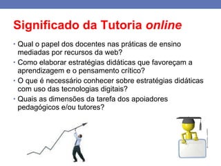 Significado da Tutoria  online Qual o papel dos docentes nas práticas de ensino mediadas por recursos da web? Como elaborar estratégias didáticas que favoreçam a aprendizagem e o pensamento crítico? O que é necessário conhecer sobre estratégias didáticas com uso das tecnologias digitais? Quais as dimensões da tarefa dos apoiadores pedagógicos e/ou tutores? 
