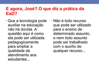 E agora, José? O que diz a prática da EaD? Que a tecnologia pode auxiliar na educação não há dúvida. A questão aqui é como ela pode ser utilizada  pedagogicamente  para ampliar a qualidade de atendimento aos estudantes... Não é todo recurso que pode ser utilizado para o ensino de determinado assunto, e nem todo assunto pode ser trabalhado com o auxílio de qualquer recurso... 