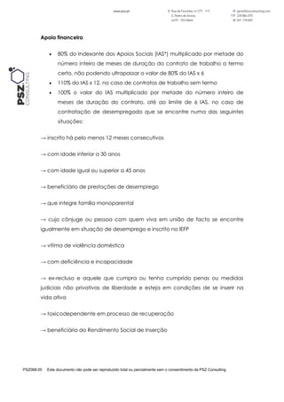 PSZ068.00 Este documento não pode ser reproduzido total ou parcialmente sem o consentimento da PSZ Consulting
Apoio financeiro
 80% do Indexante dos Apoios Sociais (IAS*) multiplicado por metade do
número inteiro de meses de duração do contrato de trabalho a termo
certo, não podendo ultrapassar o valor de 80% do IAS x 6
 110% do IAS x 12, no caso de contratos de trabalho sem termo
 100% o valor do IAS multiplicado por metade do número inteiro de
meses de duração do contrato, até ao limite de 6 IAS, no caso de
contratação de desempregado que se encontre numa das seguintes
situações:
→ inscrito há pelo menos 12 meses consecutivos
→ com idade inferior a 30 anos
→ com idade igual ou superior a 45 anos
→ beneficiário de prestações de desemprego
→ que integre família monoparental
→ cujo cônjuge ou pessoa com quem viva em união de facto se encontre
igualmente em situação de desemprego e inscrito no IEFP
→ vítima de violência doméstica
→ com deficiência e incapacidade
→ ex-recluso e aquele que cumpra ou tenha cumprido penas ou medidas
judiciais não privativas de liberdade e esteja em condições de se inserir na
vida ativa
→ toxicodependente em processo de recuperação
→ beneficiário do Rendimento Social de Inserção
 
