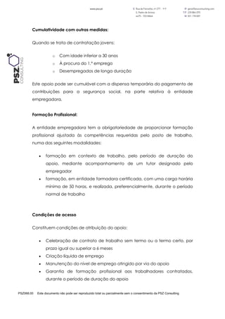 PSZ068.00 Este documento não pode ser reproduzido total ou parcialmente sem o consentimento da PSZ Consulting
Cumulatividade com outras medidas:
Quando se trata de contratação jovens:
o Com idade inferior a 30 anos
o À procura do 1.º emprego
o Desempregados de longa duração
Este apoio pode ser cumulável com a dispensa temporária do pagamento de
contribuições para a segurança social, na parte relativa à entidade
empregadora.
Formação Profissional:
A entidade empregadora tem a obrigatoriedade de proporcionar formação
profissional ajustada às competências requeridas pelo posto de trabalho,
numa das seguintes modalidades:
 formação em contexto de trabalho, pelo período de duração do
apoio, mediante acompanhamento de um tutor designado pelo
empregador
 formação, em entidade formadora certificada, com uma carga horária
mínima de 50 horas, e realizada, preferencialmente, durante o período
normal de trabalho
Condições de acesso
Constituem condições de atribuição do apoio:
 Celebração de contrato de trabalho sem termo ou a termo certo, por
prazo igual ou superior a 6 meses
 Criação líquida de emprego
 Manutenção do nível de emprego atingido por via do apoio
 Garantia de formação profissional aos trabalhadores contratados,
durante o período de duração do apoio
 