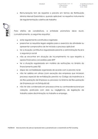 PSZ068.00 Este documento não pode ser reproduzido total ou parcialmente sem o consentimento da PSZ Consulting
 Remuneração tem de respeitar o previsto em termos de Retribuição
Mínima Mensal Garantida e, quando aplicável, no respetivo instrumento
de regulamentação coletiva de trabalho
Para efeitos de candidatura, a entidade promotora deve reunir,
cumulativamente, os seguintes requisitos:
 estar regularmente constituída e registada
 preencher os requisitos legais exigidos para o exercício da atividade ou
apresentar comprovativo de ter iniciado o processo aplicável
 ter a situação contributiva regularizada perante a administração fiscal e
a segurança social
 não se encontrar em situação de incumprimento no que respeita a
apoios financeiros concedidos pelo IEFP
 ter a situação regularizada em matéria de restituições no âmbito do
financiamento pelo FSE
 dispor de contabilidade organizada de acordo com o previsto na lei
 não ter salários em atraso (com exceção das empresas que iniciaram
processo especial de revitalização previsto no Código da Insolvência e
da Recuperação de Empresas ou processo no Sistema de Recuperação
de Empresas por via Extrajudicial)
 não ter sido condenada em processo-crime ou contraordenacional por
violação, praticada com dolo ou negligência, de legislação de
trabalho sobre discriminação no trabalho e emprego.
 