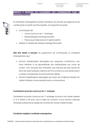 PSZ068.00 Este documento não pode ser reproduzido total ou parcialmente sem o consentimento da PSZ Consulting
ISENÇÃO E REDUÇÃO DO PAGAMENTO DAS CONTRIBUIÇÕES PARA A
SEGURANÇA SOCIAL
As entidades empregadoras podem beneficiar da isenção do pagamento de
contribuições na parte que lhes respeita, nas seguintes situações:
 Contratação de:
o Jovens à procura do 1.º emprego
o Desempregados de longa duração
o Pessoa que esteja presa em regime aberto
 Adesão à medida de rotação emprego-formação
Não têm direito à isenção do pagamento de contribuições as entidades
empregadoras que:
 Tenham trabalhadores abrangidos por esquemas contributivos com
taxas inferiores à da generalidade dos trabalhadores por conta de
outrem, com exceção das entidades cuja redução de taxa resulte do
facto de serem pessoas coletivas sem fins lucrativos ou por pertencerem
a setores considerados economicamente débeis
 Tenham trabalhadores abrangidos por bases de incidência fixadas em
valores inferiores à remuneração real ou convencional.
Contratação de jovens à procura do 1.º emprego
Consideram-se jovens à procura do 1.º emprego os jovens com idade superior
a 16 e inferior a 30 anos, que à data do contrato, nunca tenham exercido
atividade profissional ao abrigo de contrato por tempo indeterminado.
Condições exigidas à entidade empregadora
 