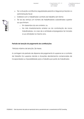 PSZ068.00 Este documento não pode ser reproduzido total ou parcialmente sem o consentimento da PSZ Consulting
 Ter a situação contributiva regularizada perante a Segurança Social e a
administração fiscal
 Celebrar com o trabalhador contrato de trabalho sem termo
 Ter ao seu serviço um número de trabalhadores subordinados superior
ao que tinham:
o Em dezembro do ano anterior, ou
o No mês imediatamente anterior ao da contratação de novos
trabalhadores, no caso de a entidade empregadora ter iniciado
a sua atividade no mesmo ano.
Período de isenção do pagamento de contribuições
Período máximo de isenção: 36 meses.
A contagem do período de dispensa de pagamento é suspensa se o contrato
de trabalho for suspenso devido a situações devidamente comprovadas de
incapacidade ou impossibilidade para o trabalho por parte do trabalhador.
 