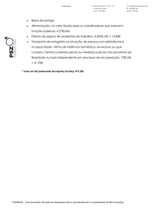 PSZ068.00 Este documento não pode ser reproduzido total ou parcialmente sem o consentimento da PSZ Consulting
 Bolsa de estágio
 Alimentação, no valor fixado para os trabalhadores que exercem
funções públicas: 4,27€/dia
 Prémio do seguro de acidentes de trabalho: 3,296% IAS = 13,82€
 Transporte de estagiário na situação de pessoa com deficiência e
incapacidade, vítima de violência doméstica, ex-recluso ou que
cumpra / tenha cumprido penas ou medidas judiciais não privativas de
liberdade ou toxicodependente em processo de recuperação: 10% IAS
= 41,92€
* Valor do IAS (Indexante dos Apoios Sociais): 419,22€
 