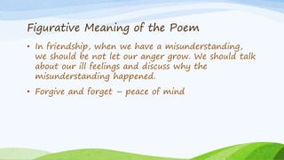 Figurative Meaning of the Poem
• In friendship, when we have a misunderstanding,
we should be not let our anger grow. We should talk
about our ill feelings and discuss why the
misunderstanding happened.
• Forgive and forget – peace of mind
 