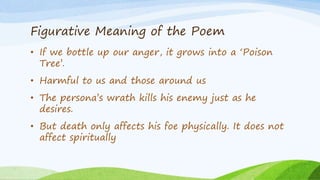 Figurative Meaning of the Poem
• If we bottle up our anger, it grows into a ‘Poison
Tree’.
• Harmful to us and those around us
• The persona’s wrath kills his enemy just as he
desires.
• But death only affects his foe physically. It does not
affect spiritually
 
