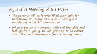 Figurative Meaning of the Poem
• The persona will be forever filled with guilt for
harbouring evil thoughts and committing the
murderous act in his own garden
• When a person is nourished with evil thoughts and
feelings from young, he will grow up to be violent
and full of misdemeanours. (minor wrongdoing)
 