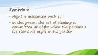 Symbolism
• Night is associated with evil
• In this poem, the act of stealing is
committed at night when the persona’s
foe steals his apple in his garden
 