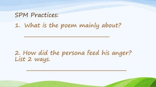 SPM Practices:
1. What is the poem mainly about?
___________________________________
2. How did the persona feed his anger?
List 2 ways.
_________________________________________
 