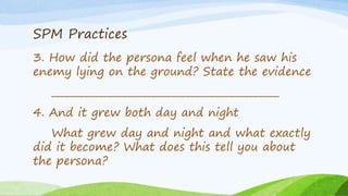 SPM Practices
3. How did the persona feel when he saw his
enemy lying on the ground? State the evidence
_______________________________________________
4. And it grew both day and night
What grew day and night and what exactly
did it become? What does this tell you about
the persona?
 