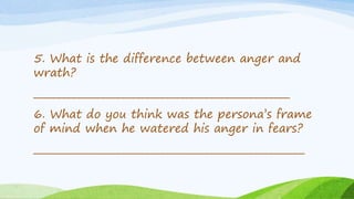5. What is the difference between anger and
wrath?
____________________________________________________
6. What do you think was the persona’s frame
of mind when he watered his anger in fears?
_______________________________________________________
 