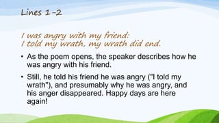 Lines 1-2
I was angry with my friend:
I told my wrath, my wrath did end.
• As the poem opens, the speaker describes how he
was angry with his friend.
• Still, he told his friend he was angry ("I told my
wrath"), and presumably why he was angry, and
his anger disappeared. Happy days are here
again!
 