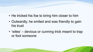 • He tricked his foe to bring him closer to him
• Outwardly, he smiled and was friendly to gain
his trust
• ‘wiles’ – devious or cunning trick meant to trap
or fool someone
 