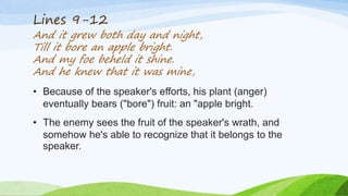 Lines 9-12
And it grew both day and night,
Till it bore an apple bright.
And my foe beheld it shine.
And he knew that it was mine,
• Because of the speaker's efforts, his plant (anger)
eventually bears ("bore") fruit: an "apple bright.
• The enemy sees the fruit of the speaker's wrath, and
somehow he's able to recognize that it belongs to the
speaker.
 