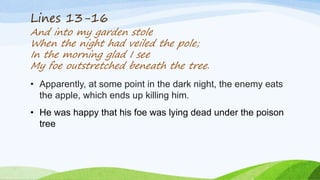 Lines 13-16
And into my garden stole
When the night had veiled the pole;
In the morning glad I see
My foe outstretched beneath the tree.
• Apparently, at some point in the dark night, the enemy eats
the apple, which ends up killing him.
• He was happy that his foe was lying dead under the poison
tree
 