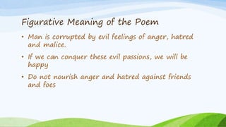 Figurative Meaning of the Poem
• Man is corrupted by evil feelings of anger, hatred
and malice.
• If we can conquer these evil passions, we will be
happy
• Do not nourish anger and hatred against friends
and foes
 