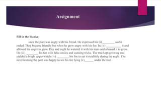 Assignment
Fill in the blanks:
once the poet was angry with his friend. He expressed his (i) ________ and it
ended. They became friendly but when he grew angry with his foe, he (ii) __________ it and
allowed his anger to grow. Day and night he watered it with his tears and allowed it to grow.
He (iii) ________ his foe with false smiles and cunning tricks. The tree kept growing and
yielded a bright apple which (iv) ________ his foe to eat it stealthily during the night. The
next morning the poet was happy to see his foe lying (v)______ under the tree.
 
