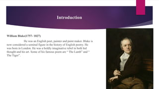 Introduction
William Blake(1757- 1827)
He was an English poet, painter and paint maker. Blake is
now considered a seminal figure in the history of English poetry. He
was born in London. He was a boldly imaginative rebel in both hid
thought and his art. Some of his famous poem are “ The Lamb” and “
The Tiger”.
 