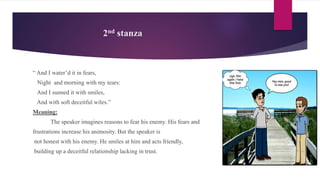 2nd stanza
“ And I water’d it in fears,
Night and morning with my tears:
And I sunned it with smiles,
And with soft deceitful wiles.”
Meaning:
The speaker imagines reasons to fear his enemy. His fears and
frustrations increase his animosity. But the speaker is
not honest with his enemy. He smiles at him and acts friendly,
building up a deceitful relationship lacking in trust.
 