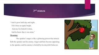 3rd stanza
“ And it grew both day and night,
Till it bore an apple bright.
And my foe beheld it shine,
And he knew that it was mine.”
Meaning:
The speaker’s anger is like a glittering poison that attracts
both the speaker and his enemy. Anger and hate become appealing
to the speaker, and his enemy is fooled by his deceitful behavior.
 