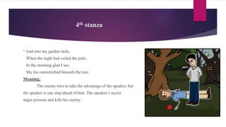 4th stanza
“ And into my garden stole,
When the night had veiled the pole;
In the morning glad I see,
My foe outstretched beneath the tree.
Meaning:
The enemy tries to take the advantage of the speaker, but
the speaker is one step ahead of him. The speaker’s secret
anger poisons and kills his enemy.
 