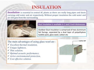 Insulation is essential in central AC plants as there are really long pipes and ducts 
carrying cold water and air respectively. Without proper insulation the cold water and 
air will gain from the surrounding. 
Duct insulation is available in 1 and 2-inch thicknesses. 
Outdoor Duct Insulation is comprised of two aluminium 
foil facings, separated by a dual layer of polyethylene 
bubble pack, glass wool, cotton etc 
The main advantages of using glass wool are : 
 Excellent thermal insulation, 
 Unique lightness, 
 Thin solution, 
 Optimal acoustic performance, 
 Active environmental protection, 
 Cost effective solution. 
 