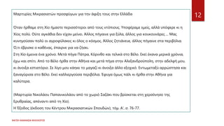 ΦΑΤΣΗ ΑΘΑΝΑΣΙΑ ΦΙΛΟΛΟΓΟΣ
12
Μαρτυρίες Μικρασιατών προσφύγων για την άφιξη τους στην Ελλάδα
Όταν ήρθαμε στη Χίο ήμαστε περισσότεροι από τους ντόπιους. Υποφέραμε εμείς, αλλά υπόφερε κι η
Χίος πολύ. Ούτε αγκάθια δεν είχαν μείνει. Άλλος πήγαινε για ξύλα, άλλος για κουκουνάρες ... Μας
κυνηγούσαν πολύ οι αγροφύλακες κι όλος ο κόσμος. Άλλος ζητιάνευε, άλλος πήγαινε στα περιβόλια.
Ό,τι έβρισκε ο καθένας, έπαιρνε για να ζήσει.
Στη Χίο έμεινα ένα χρόνο. Μετά πήγα Πάτρα, Κόρινθο και τελικά στο Βέλο. Εκεί έκανα μερικά χρόνια,
έχω και σπίτι. Από το Βέλο ήρθα στην Αθήνα και μετά πήγα στην Αλεξανδρούπολη, στην αδελφή μου,
κι άνοιξα εστιατόριο. Σε λίγο μου κάηκε το μαγαζί κι άνοιξα άλλο εξοχικό. Εντωμεταξύ αρρώστησα και
ξαναγύρισα στο Βέλο. Εκεί καλλιεργούσα περιβόλια. Έφυγα όμως πάλι κι ήρθα στην Αθήνα για
καλύτερα.
(Μαρτυρία Νικολάου Παπανικολάου από το χωριό Σαζάκι που βρίσκεται στη χερσόνησο της
Ερυθραίας, απέναντι από τη Χίο).
Η Έξοδος (έκδοση του Κέντρου Μικρασιατικών Σπουδών), τόμ. Α', σ. 76-77.
 