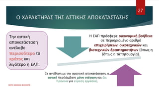Ο ΧΑΡΑΚΤΗΡΑΣ ΤΗΣ ΑΣΤΙΚΗΣ ΑΠΟΚΑΤΑΣΤΑΣΗΣ
Η ΕΑΠ πρόσφερε οικονομική βοήθεια
σε περιορισμένο αριθμό
επιχειρήσεων, οικοτεχνικών και
βιοτεχνικών δραστηριοτήτων (όπως η
(όπως η ταπητουργία).
Σε αντίθεση με την αγροτική αποκατάσταση, η
αστική περιλάμβανε μόνο στέγαση και όχι
πρόνοια για εύρεση εργασίας.
ΦΑΤΣΗ ΑΘΑΝΑΣΙΑ ΦΙΛΟΛΟΓΟΣ
27
Την αστική
αποκατάσταση
ανέλαβε
περισσότερο το
κράτος και
λιγότερο η ΕΑΠ.
 