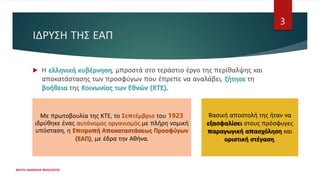 ΙΔΡΥΣΗ ΤΗΣ ΕΑΠ
ΦΑΤΣΗ ΑΘΑΝΑΣΙΑ ΦΙΛΟΛΟΓΟΣ
3
 Η ελληνική κυβέρνηση, μπροστά στο τεράστιο έργο της περίθαλψης και
αποκατάστασης των προσφύγων που έπρεπε να αναλάβει, ζήτησε τη
βοήθεια της Κοινωνίας των Εθνών (ΚΤΕ).
Με πρωτοβουλία της ΚΤΕ, το Σεπτέμβριο του 1923
ιδρύθηκε ένας αυτόνομος οργανισμός με πλήρη νομική
υπόσταση, η Επιτροπή Αποκαταστάσεως Προσφύγων
(ΕΑΠ), με έδρα την Αθήνα.
Βασική αποστολή της ήταν να
εξασφαλίσει στους πρόσφυγες
παραγωγική απασχόληση και
οριστική στέγαση.
 