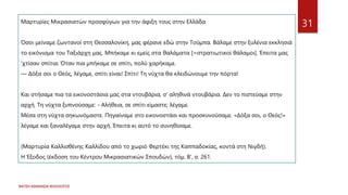 ΦΑΤΣΗ ΑΘΑΝΑΣΙΑ ΦΙΛΟΛΟΓΟΣ
31
Μαρτυρίες Μικρασιατών προσφύγων για την άφιξη τους στην Ελλάδα
Όσοι μείναμε ζωντανοί στη Θεσσαλονίκη, μας φέρανε εδώ στην Τούμπα. Βάλαμε στην ξυλένια εκκλησιά
το εικόνισμα του Ταξιάρχη μας. Μπήκαμε κι εμείς στα θαλάματα [=στρατιωτικοί θάλαμοι]. Έπειτα μας
‘χτίσαν σπίτια. Όταν πια μπήκαμε σε σπίτι, πολύ χαρήκαμε.
— Δόξα σοι ο Θεός, λέγαμε, σπίτι είναι! Σπίτι! Τη νύχτα θα κλειδώνουμε την πόρτα!
Και στήσαμε πια τα εικονοστάσια μας στα ντουβάρια, σ' αληθινά ντουβάρια. Δεν το πιστεύαμε στην
αρχή. Τη νύχτα ξυπνούσαμε: - Αλήθεια, σε σπίτι είμαστε; λέγαμε.
Μέσα στη νύχτα σηκωνόμαστε. Πηγαίναμε στο εικονοστάσι και προσκυνούσαμε. «Δόξα σοι, ο Θεός!»
λέγαμε και ξαναλέγαμε στην αρχή. Έπειτα κι αυτό το συνηθίσαμε.
(Μαρτυρία Καλλισθένης Καλλίδου από το χωριό Φερτέκι της Καππαδοκίας, κοντά στη Νιγδή).
Η Έξοδος (έκδοση του Κέντρου Μικρασιατικών Σπουδών), τόμ. Β', σ. 261.
 