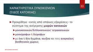 ΧΑΡΑΚΤΗΡΙΣΤΙΚΑ ΣΥΝΟΙΚΙΣΜΩΝ
(ΕΙΔΟΣ ΚΑΤΟΙΚΙΑΣ)
 Προκρίθηκε -εκτός από σπάνιες εξαιρέσεις- το
σύστημα της ανέγερσης μικρών κατοικιών
μονοκατοικιών/διπλοκατοικιών/ τετρακατοικιών
μονοώροφων ή διώροφων
με ένα ή δύο δωμάτια, κουζίνα και τους αναγκαίους
βοηθητικούς χώρους
ΦΑΤΣΗ ΑΘΑΝΑΣΙΑ ΦΙΛΟΛΟΓΟΣ
33
 