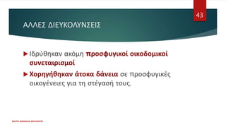ΑΛΛΕΣ ΔΙΕΥΚΟΛΥΝΣΕΙΣ
 Ιδρύθηκαν ακόμη προσφυγικοί οικοδομικοί
συνεταιρισμοί
 Χορηγήθηκαν άτοκα δάνεια σε προσφυγικές
οικογένειες για τη στέγασή τους.
ΦΑΤΣΗ ΑΘΑΝΑΣΙΑ ΦΙΛΟΛΟΓΟΣ
43
 
