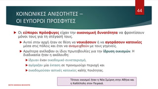 ΚΟΙΝΩΝΙΚΕΣ ΑΝΙΣΟΤΗΤΕΣ –
ΟΙ ΕΥΠΟΡΟΙ ΠΡΟΣΦΥΓΕΣ
 Οι εύποροι πρόσφυγες είχαν την οικονομική δυνατότητα να φροντίσουν
μόνοι τους για τη στέγασή τους.
 Αυτοί στην αρχή ήταν σε θέση να νοικιάσουν ή να αγοράσουν κατοικίες
μέσα στις πόλεις και έτσι να αναμειχθούν με τους γηγενείς.
 Αργότερα ανέλαβαν οι ίδιοι πρωτοβουλίες για την ίδρυση οικισμών. Η
διαδικασία ήταν η ακόλουθη:
ίδρυαν έναν οικοδομικό συνεταιρισμό,
αγόραζαν μία έκταση σε προνομιούχο περιοχή και
οικοδομούσαν αστικές κατοικίες καλής ποιότητας.
ΦΑΤΣΗ ΑΘΑΝΑΣΙΑ ΦΙΛΟΛΟΓΟΣ
44
Τέτοιοι οικισμοί ήταν η Νέα Σμύρνη στην Αθήνα και
η Καλλίπολη στον Πειραιά.
 