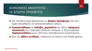 ΚΟΙΝΩΝΙΚΕΣ ΑΝΙΣΟΤΗΤΕΣ –
ΟΙ ΑΠΟΡΟΙ ΠΡΟΣΦΥΓΕΣ
 Στο αντίθετο άκρο βρίσκονταν οι άποροι πρόσφυγες που δεν
είχαν κατορθώσει να αποκατασταθούν ακόμη.
 Εγκαταστάθηκαν σε καλύβες, χαμόσπιτα και άλλες πρόχειρες
κατασκευές στις παρυφές παλαιών οικισμών, ή δημιούργησαν
παραγκουπόλεις γύρω από τους προσφυγικούς συνοικισμούς.
 Έτσι, σε άθλιες συνθήκες, επρόκειτο να ζήσουν για πολλά χρόνια.
ΦΑΤΣΗ ΑΘΑΝΑΣΙΑ ΦΙΛΟΛΟΓΟΣ
45
 
