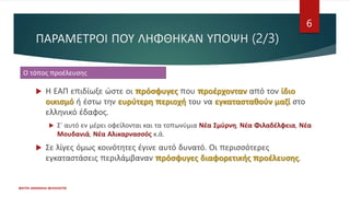 ΠΑΡΑΜΕΤΡΟΙ ΠΟΥ ΛΗΦΘΗΚΑΝ ΥΠΟΨΗ (2/3)
ΦΑΤΣΗ ΑΘΑΝΑΣΙΑ ΦΙΛΟΛΟΓΟΣ
6
 Η ΕΑΠ επιδίωξε ώστε οι πρόσφυγες που προέρχονταν από τον ίδιο
οικισμό ή έστω την ευρύτερη περιοχή του να εγκατασταθούν μαζί στο
ελληνικό έδαφος.
 Σ' αυτό εν μέρει οφείλονται και τα τοπωνύμια Νέα Σμύρνη, Νέα Φιλαδέλφεια, Νέα
Μουδανιά, Νέα Αλικαρνασσός κ.ά.
 Σε λίγες όμως κοινότητες έγινε αυτό δυνατό. Οι περισσότερες
εγκαταστάσεις περιλάμβαναν πρόσφυγες διαφορετικής προέλευσης.
Ο τόπος προέλευσης
 