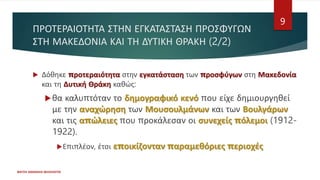 ΠΡΟΤΕΡΑΙΟΤΗΤΑ ΣΤΗΝ ΕΓΚΑΤΑΣΤΑΣΗ ΠΡΟΣΦΥΓΩΝ
ΣΤΗ ΜΑΚΕΔΟΝΙΑ ΚΑΙ ΤΗ ΔΥΤΙΚΗ ΘΡΑΚΗ (2/2)
 Δόθηκε προτεραιότητα στην εγκατάσταση των προσφύγων στη Μακεδονία
και τη Δυτική Θράκη καθώς:
θα καλυπτόταν το δημογραφικό κενό που είχε δημιουργηθεί
με την αναχώρηση των Μουσουλμάνων και των Βουλγάρων
και τις απώλειες που προκάλεσαν οι συνεχείς πόλεμοι (1912-
1922).
Επιπλέον, έτσι εποικίζονταν παραμεθόριες περιοχές
ΦΑΤΣΗ ΑΘΑΝΑΣΙΑ ΦΙΛΟΛΟΓΟΣ
9
 