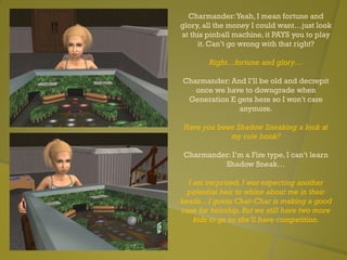 Charmander:Yeah, I mean fortune and
glory, all the money I could want…just look
at this pinball machine, it PAYS you to play
it. Can’t go wrong with that right?
Right…fortune and glory…
Charmander: And I’ll be old and decrepit
once we have to downgrade when
Generation E gets here so I won’t care
anymore.
Have you been Shadow Sneaking a look at
my rule book?
Charmander: I’m a Fire type, I can’t learn
Shadow Sneak…
I am surprised, I was expecting another
potential heir to whine about me in their
heads…I guess Char-Char is making a good
case for heirship. But we still have two more
kids to go so she’ll have competition.
 