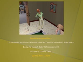 Speaking of competition…
Charmander: No mother!! Put them back in!! I need to be heiress!! *Fire Blasts*
Keely: No can do!! Bulby!! Where are you??
Bulbasaur: Coming dear!!
And by them…I mean
 