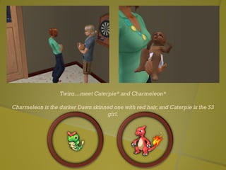 Twins…meet Caterpie* and Charmeleon*
Charmeleon is the darker Dawn skinned one with red hair,and Caterpie is the S3
girl.
 