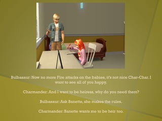 Bulbasaur: Now no more Fire attacks on the babies, it’s not nice Char-Char. I
want to see all of you happy.
Charmander: And I want to be heiress, why do you need them?
Bulbasaur: Ask Banette, she makes the rules.
Charmander: Banette wants me to be heir too.
 