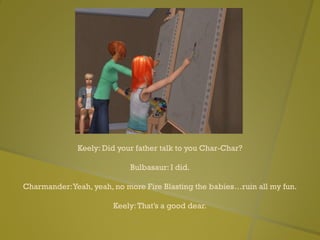 Keely: Did your father talk to you Char-Char?
Bulbasaur: I did.
Charmander:Yeah, yeah, no more Fire Blasting the babies…ruin all my fun.
Keely:That’s a good dear.
 