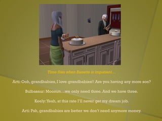 Time flies when Banette is impatient…
Arti: Ooh, grandbabies, I love grandbabies!! Are you having any more son?
Bulbasaur: Moomm…we only need three. And we have three.
Keely:Yeah, at this rate I’ll never get my dream job.
Arti: Psh, grandbabies are better we don’t need anymore money.
 