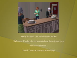 Keely: Shouldn’t we be doing this Bulby?
Bulbasaur: It’s okay, let my parents have their simple joys.
Arti: Grandbabies…
David:They are precious aren’t they?
 