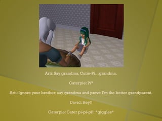 Arti: Say grandma, Cutie-Pi…grandma.
Caterpie: Pi?
Arti: Ignore your brother; say grandma and prove I’m the better grandparent.
David: Hey!!
Caterpie: Cater pi-pi-pi!! *giggles*
 