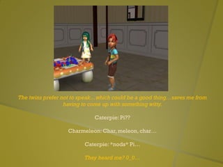 The twins prefer not to speak…which could be a good thing…saves me from
having to come up with something witty.
Caterpie: Pi??
Charmeleon: Char, meleon, char…
Caterpie: *nods* Pi…
They heard me? 0_0…
 